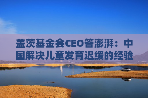 盖茨基金会CEO答澎湃：中国解决儿童发育迟缓的经验待向世界提供  第1张