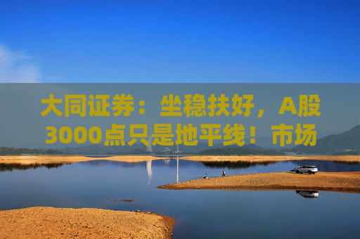 大同证券：坐稳扶好，A股3000点只是地平线！市场反攻测算来了，全A指数PE分位点距38%历史阈值还有较大距离