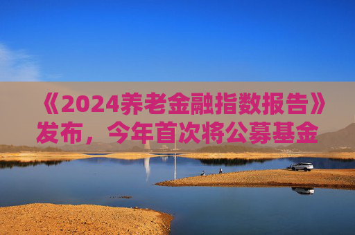 《2024养老金融指数报告》发布，今年首次将公募基金纳入评价对象