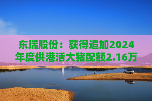 东瑞股份：获得追加2024年度供港活大猪配额2.16万头