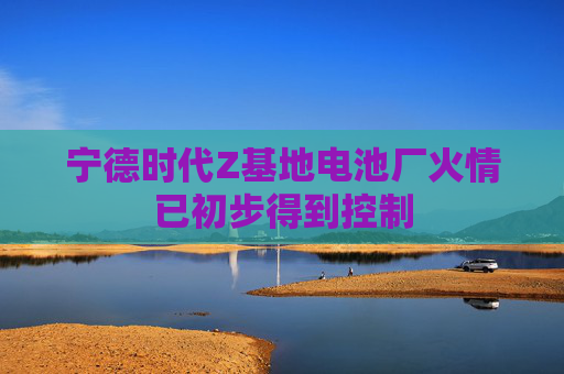 宁德时代Z基地电池厂火情已初步得到控制