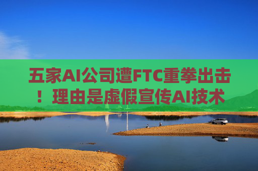 五家AI公司遭FTC重拳出击！理由是虚假宣传AI技术