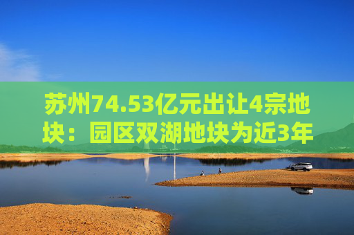 苏州74.53亿元出让4宗地块：园区双湖地块为近3年苏州起拍总价最高的地块  第1张