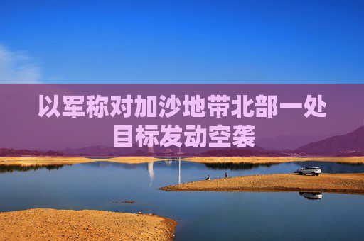 以军称对加沙地带北部一处目标发动空袭