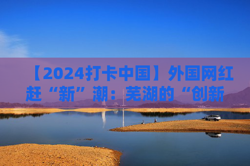 【2024打卡中国】外国网红赶“新”潮：芜湖的“创新基因”真强大！（视频）