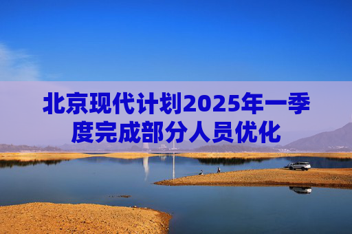 北京现代计划2025年一季度完成部分人员优化  第1张