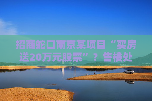 招商蛇口南京某项目“买房送20万元股票”？售楼处回应：目前活动已下架  第1张