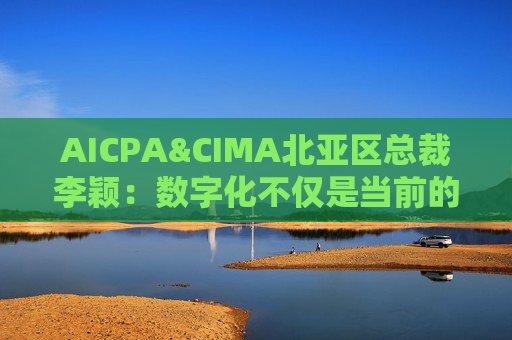 AICPA&CIMA北亚区总裁李颖：数字化不仅是当前的趋势，更是未来发展的新常态