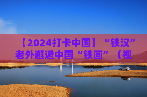 【2024打卡中国】“铁汉”老外邂逅中国“铁画”（视频）