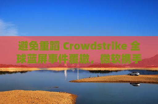 避免重蹈 Crowdstrike 全球蓝屏事件覆辙，微软携手安全公司探讨改善 Win10 / Win11 安全更新机制