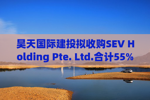 昊天国际建投拟收购SEV Holding Pte. Ltd.合计55%的全部已发行股本  第1张