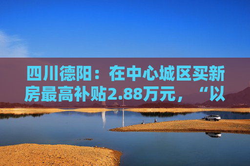 四川德阳：在中心城区买新房最高补贴2.88万元，“以旧换新”可退税  第1张