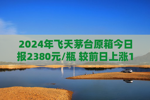 2024年飞天茅台原箱今日报2380元/瓶 较前日上涨15元/瓶