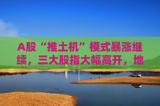 A股“推土机”模式暴涨继续，三大股指大幅高开，地产股延续大涨势头