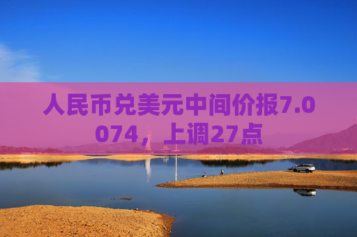 人民币兑美元中间价报7.0074，上调27点