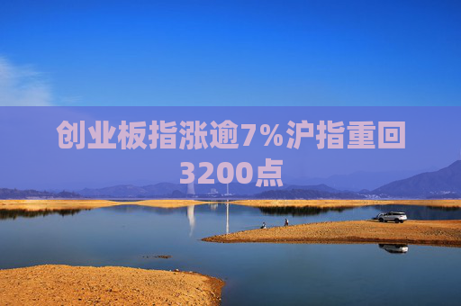 创业板指涨逾7%沪指重回3200点