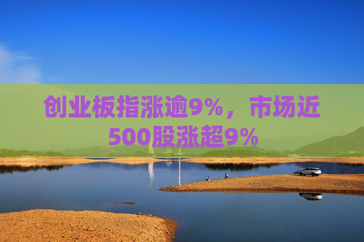 创业板指涨逾9%，市场近500股涨超9%