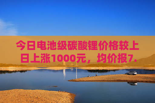 今日电池级碳酸锂价格较上日上涨1000元，均价报7.55万元/吨  第1张