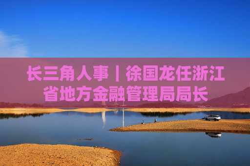 长三角人事｜徐国龙任浙江省地方金融管理局局长  第1张