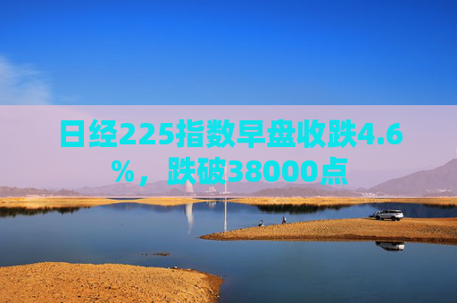 日经225指数早盘收跌4.6%，跌破38000点