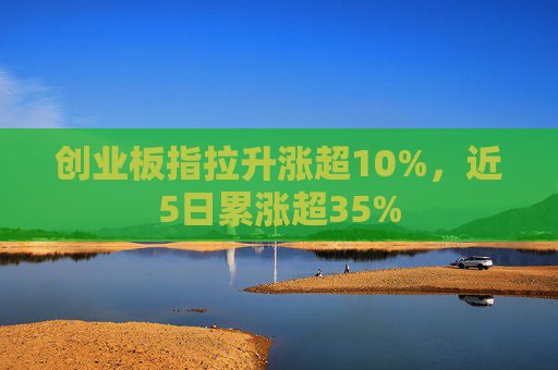 创业板指拉升涨超10%，近5日累涨超35%