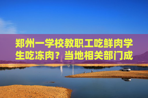 郑州一学校教职工吃鲜肉学生吃冻肉？当地相关部门成立调查组