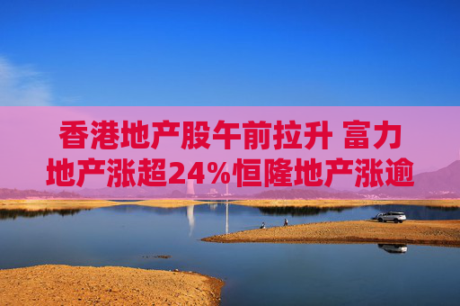 香港地产股午前拉升 富力地产涨超24%恒隆地产涨逾10%  第1张