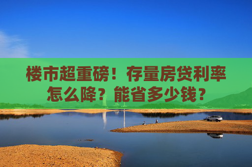 楼市超重磅！存量房贷利率怎么降？能省多少钱？