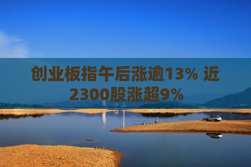 创业板指午后涨逾13% 近2300股涨超9%