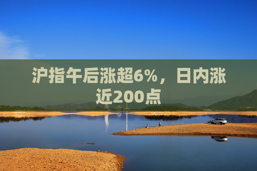 沪指午后涨超6%，日内涨近200点