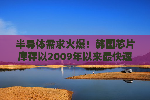 半导体需求火爆！韩国芯片库存以2009年以来最快速度减少