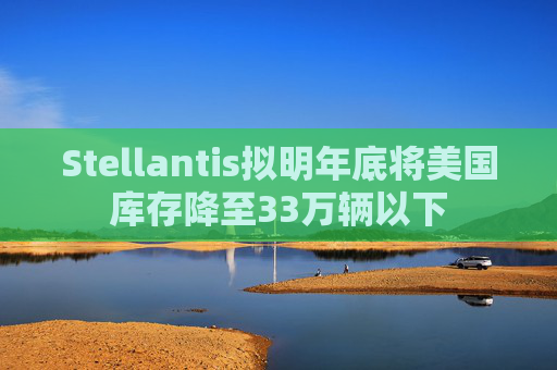 Stellantis拟明年底将美国库存降至33万辆以下