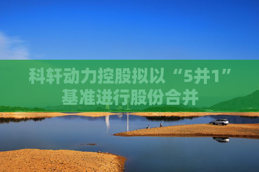 科轩动力控股拟以“5并1”基准进行股份合并  第1张