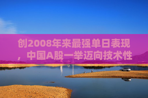 创2008年来最强单日表现，中国A股一举迈向技术性牛市