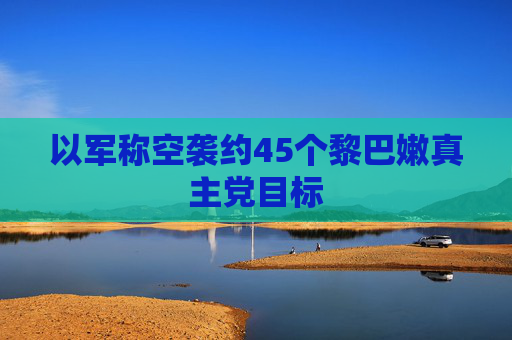 以军称空袭约45个黎巴嫩真主党目标