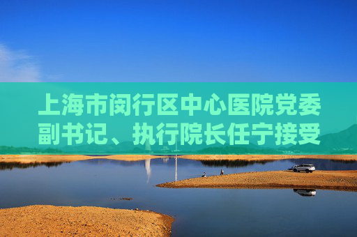 上海市闵行区中心医院党委副书记、执行院长任宁接受审查调查  第1张