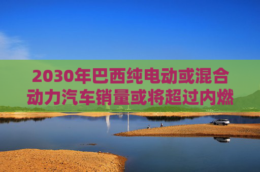 2030年巴西纯电动或混合动力汽车销量或将超过内燃机汽车