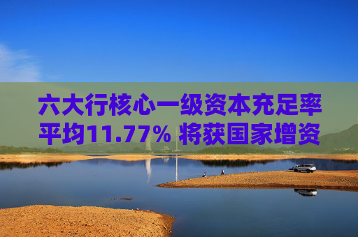 六大行核心一级资本充足率平均11.77% 将获国家增资提升服务实体经济能力