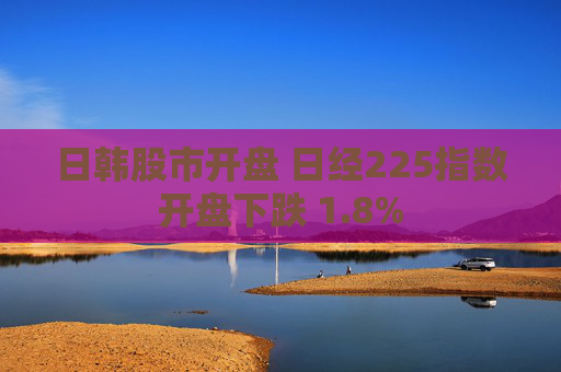 日韩股市开盘 日经225指数开盘下跌 1.8%