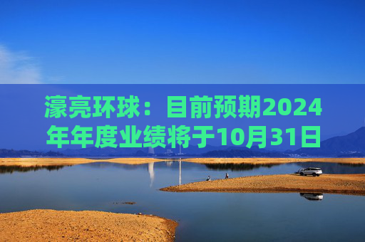 濠亮环球：目前预期2024年年度业绩将于10月31日或之前刊发