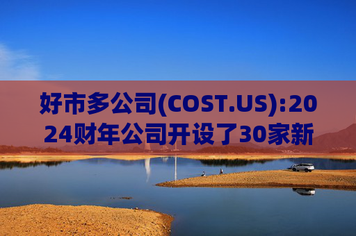 好市多公司(COST.US):2024财年公司开设了30家新仓库，电子商务销售额增长了18.9%