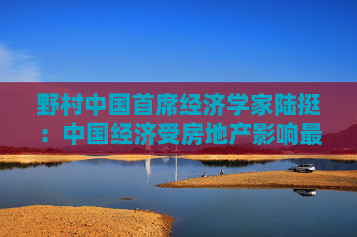 野村中国首席经济学家陆挺：中国经济受房地产影响最深 股市进入慢牛需要重要前提  第1张