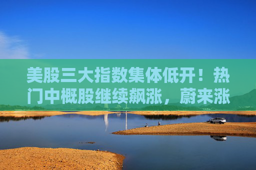 美股三大指数集体低开！热门中概股继续飙涨，蔚来涨逾18%  第1张