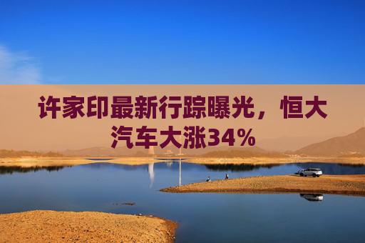 许家印最新行踪曝光，恒大汽车大涨34%  第1张