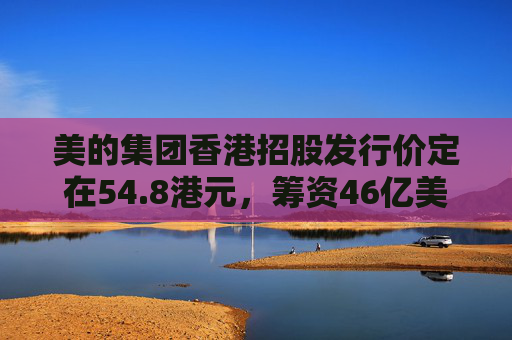 美的集团香港招股发行价定在54.8港元，筹资46亿美元  第1张