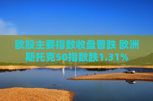 欧股主要指数收盘普跌 欧洲斯托克50指数跌1.31%