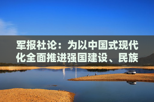 军报社论：为以中国式现代化全面推进强国建设、民族复兴伟业提供坚强战略支撑