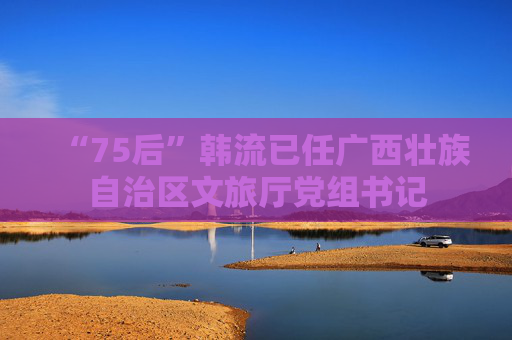 “75后”韩流已任广西壮族自治区文旅厅党组书记