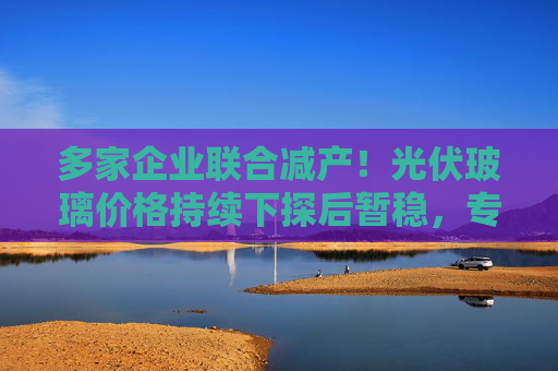 多家企业联合减产！光伏玻璃价格持续下探后暂稳，专家预测明年春节后上调