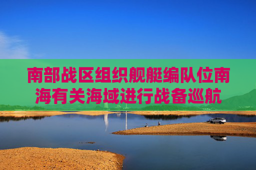 南部战区组织舰艇编队位南海有关海域进行战备巡航